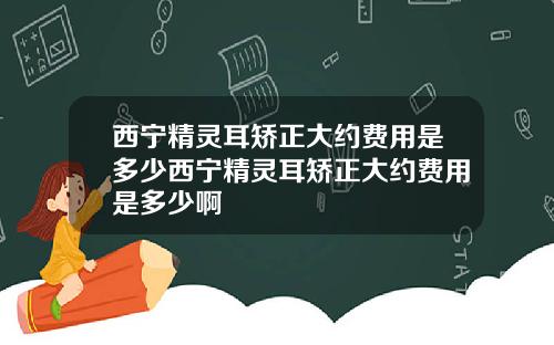 西宁精灵耳矫正大约费用是多少西宁精灵耳矫正大约费用是多少啊