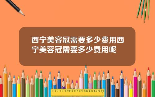 西宁美容冠需要多少费用西宁美容冠需要多少费用呢