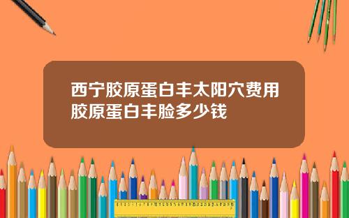 西宁胶原蛋白丰太阳穴费用胶原蛋白丰脸多少钱