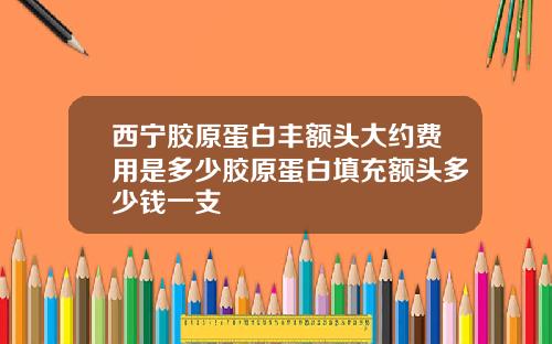 西宁胶原蛋白丰额头大约费用是多少胶原蛋白填充额头多少钱一支