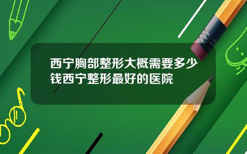 西宁胸部整形大概需要多少钱西宁整形最好的医院