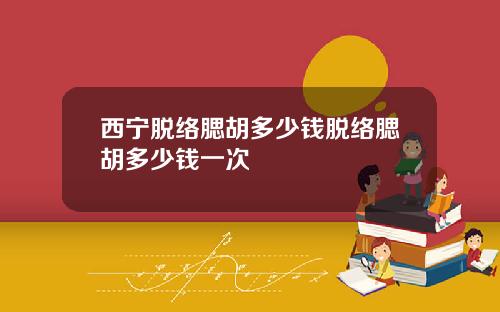 西宁脱络腮胡多少钱脱络腮胡多少钱一次