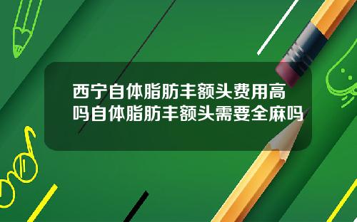 西宁自体脂肪丰额头费用高吗自体脂肪丰额头需要全麻吗