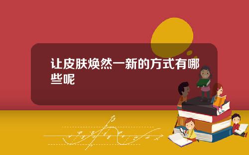 让皮肤焕然一新的方式有哪些呢