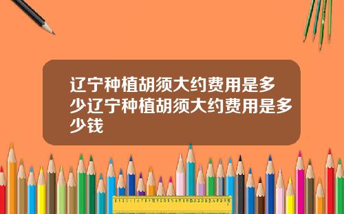 辽宁种植胡须大约费用是多少辽宁种植胡须大约费用是多少钱