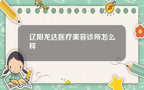 辽阳龙达医疗美容诊所怎么样