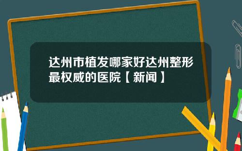 达州市植发哪家好达州整形最权威的医院【新闻】