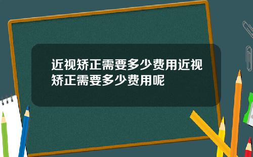 近视矫正需要多少费用近视矫正需要多少费用呢