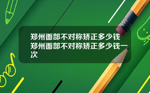 郑州面部不对称矫正多少钱郑州面部不对称矫正多少钱一次