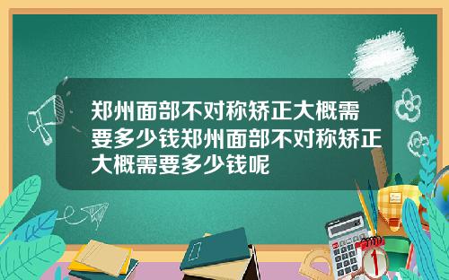 郑州面部不对称矫正大概需要多少钱郑州面部不对称矫正大概需要多少钱呢