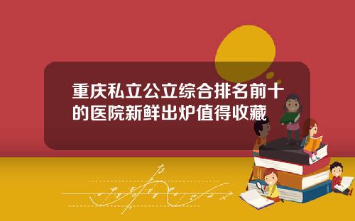 重庆私立公立综合排名前十的医院新鲜出炉值得收藏