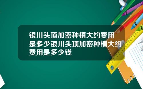 银川头顶加密种植大约费用是多少银川头顶加密种植大约费用是多少钱