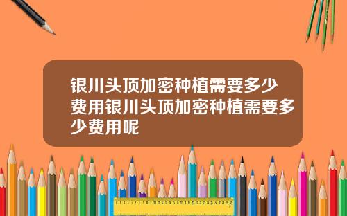 银川头顶加密种植需要多少费用银川头顶加密种植需要多少费用呢