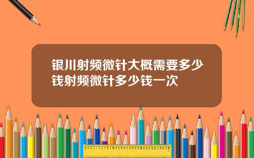银川射频微针大概需要多少钱射频微针多少钱一次