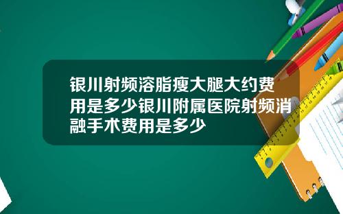 银川射频溶脂瘦大腿大约费用是多少银川附属医院射频消融手术费用是多少