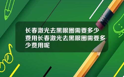 长春激光去黑眼圈需要多少费用长春激光去黑眼圈需要多少费用呢