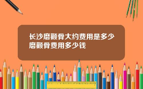 长沙磨颧骨大约费用是多少磨颧骨费用多少钱