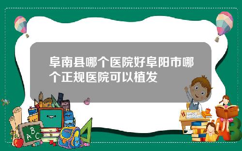 阜南县哪个医院好阜阳市哪个正规医院可以植发