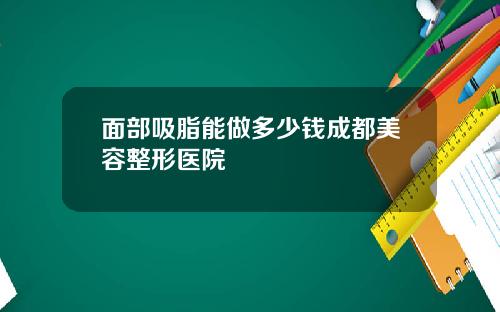 面部吸脂能做多少钱成都美容整形医院
