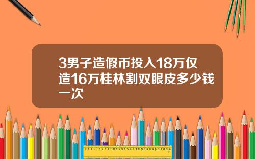 3男子造假币投入18万仅造16万桂林割双眼皮多少钱一次