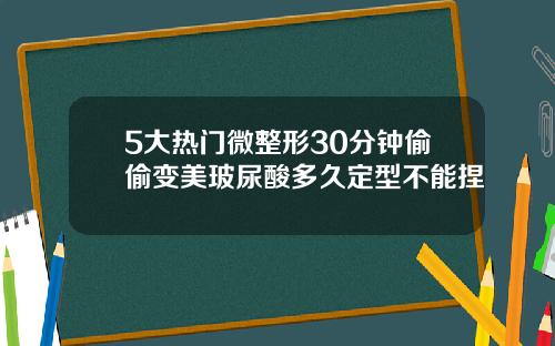 5大热门微整形30分钟偷偷变美玻尿酸多久定型不能捏