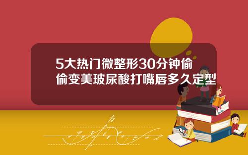 5大热门微整形30分钟偷偷变美玻尿酸打嘴唇多久定型